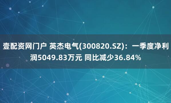 壹配资网门户 英杰电气(300820.SZ)：一季度净利润5049.83万元 同比减少36.84%
