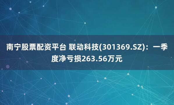 南宁股票配资平台 联动科技(301369.SZ)：一季度净亏损263.56万元