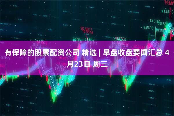 有保障的股票配资公司 精选 | 早盘收盘要闻汇总 4月23日 周三