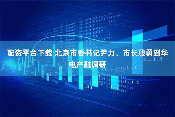 配资平台下载 北京市委书记尹力、市长殷勇到华电产融调研