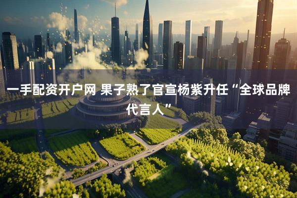 一手配资开户网 果子熟了官宣杨紫升任“全球品牌代言人”